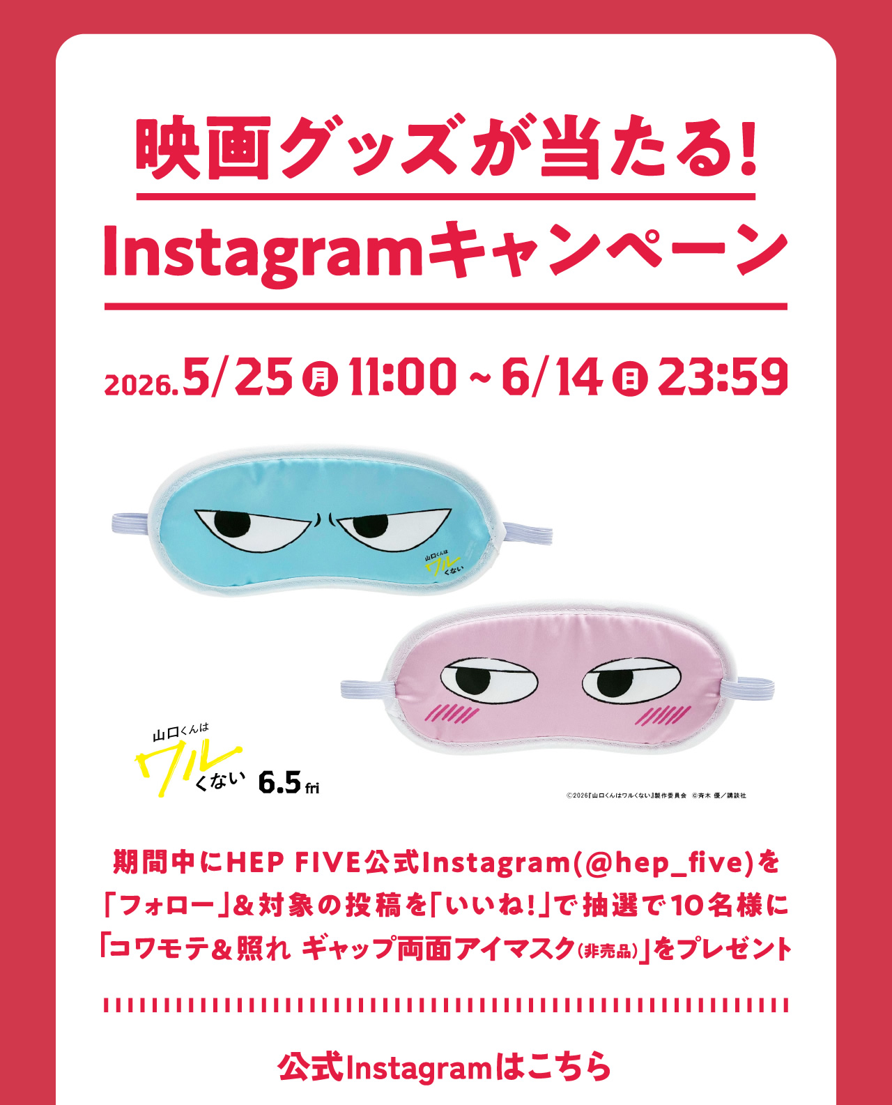 映画グッズが当たる！Instagramキャンペーン 2026.5/25（月）11:00～6/14（日）23:59 期間中にHEP FIVE公式Instagram（@hep_five）を「フォロー」＆対象の投稿を「いいね！」で抽選で10名様に「コワモテ＆照れ ギャップ両面アイマスク（非売品）」をプレゼント