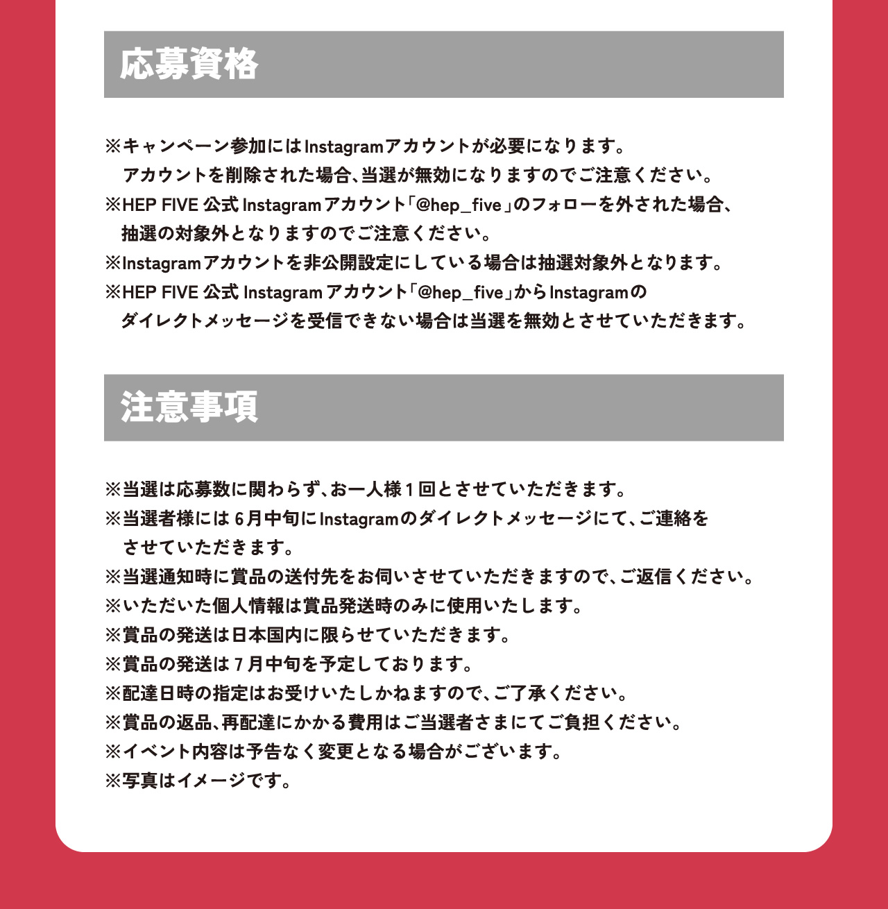 【応募資格】※キャンペーン参加にはInstagramアカウントが必要になります。アカウントを削除された場合、当選が無効になりますのでご注意ください。※HEP FIVE公式Instagramアカウント「@hep_five 」のフォローを外された場合、抽選の対象外となりますのでご注意ください。※Instagramアカウントを非公開設定にしている場合は抽選対象外となります。※HEP FIVE公式Instagramアカウント「@hep_five 」からInstagramのダイレクトメッセージを受信できない場合は当選を無効とさせていただきます。【注意事項】※当選は応募数に関わらず、お一人様1回とさせていただきます。※当選者様には6月中旬にInstagramのダイレクトメッセージにて、ご連絡をさせていただきます。※当選通知時に賞品の送付先をお伺いさせていただきますので、ご返信ください。※いただいた個人情報は賞品発送時のみに使用いたします。※賞品の発送は日本国内に限らせていただきます。※賞品の発送は7月中旬を予定しております。※配達日時の指定はお受けいたしかねますので、ご了承ください。※賞品の返品、再配達にかかる費用はご当選者さまにてご負担ください。※イベント内容は予告なく変更となる場合がございます。※写真はイメージです。